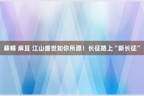 蘇暢 麻豆 江山盛世如你所愿！长征路上“新长征”