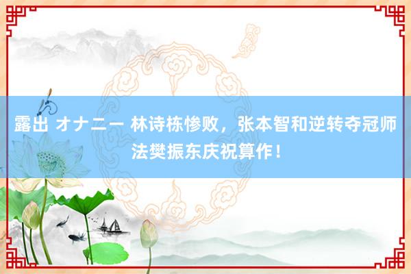 露出 オナニー 林诗栋惨败，张本智和逆转夺冠师法樊振东庆祝算作！