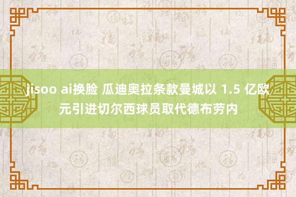 jisoo ai换脸 瓜迪奥拉条款曼城以 1.5 亿欧元引进切尔西球员取代德布劳内
