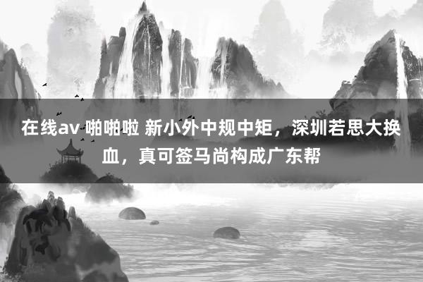 在线av 啪啪啦 新小外中规中矩，深圳若思大换血，真可签马尚构成广东帮