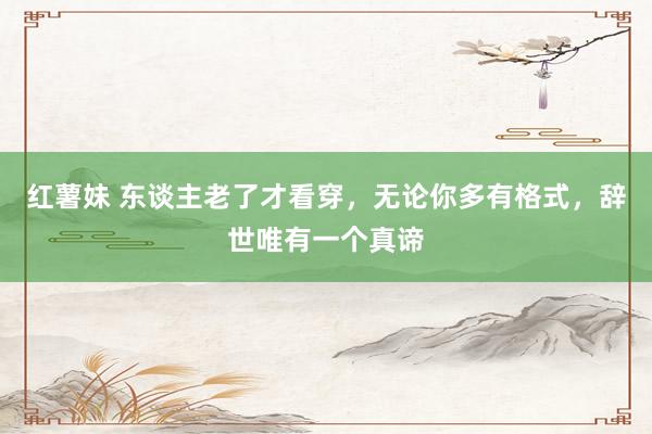 红薯妹 东谈主老了才看穿，无论你多有格式，辞世唯有一个真谛