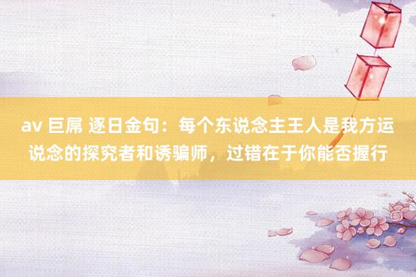 av 巨屌 逐日金句：每个东说念主王人是我方运说念的探究者和诱骗师，过错在于你能否握行