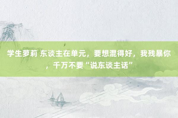 学生萝莉 东谈主在单元，要想混得好，我残暴你，千万不要“说东谈主话”