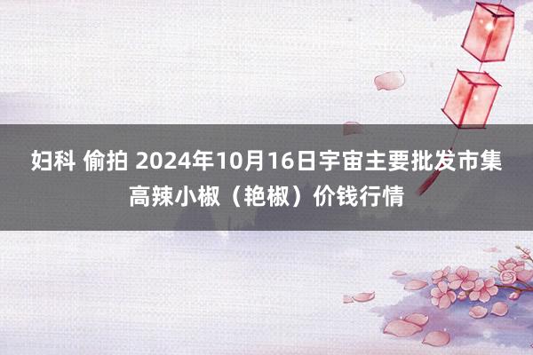妇科 偷拍 2024年10月16日宇宙主要批发市集高辣小椒（艳椒）价钱行情
