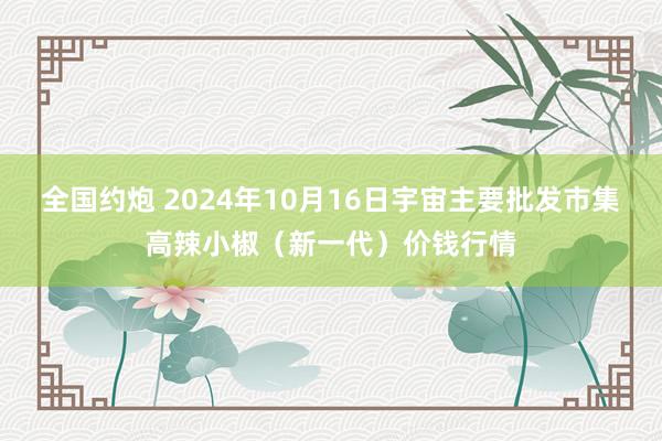 全国约炮 2024年10月16日宇宙主要批发市集高辣小椒（新一代）价钱行情