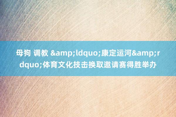 母狗 调教 &ldquo;康定运河&rdquo;体育文化技击换取邀请赛得胜举办