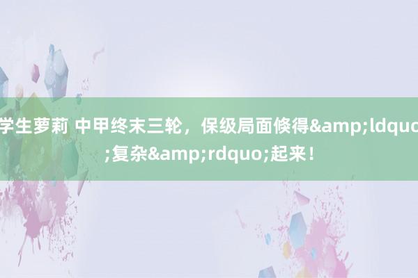 学生萝莉 中甲终末三轮，保级局面倏得&ldquo;复杂&rdquo;起来！