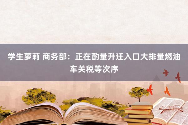 学生萝莉 商务部：正在酌量升迁入口大排量燃油车关税等次序