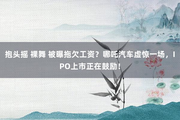 抱头摇 裸舞 被曝拖欠工资？哪吒汽车虚惊一场，IPO上市正在鼓励！