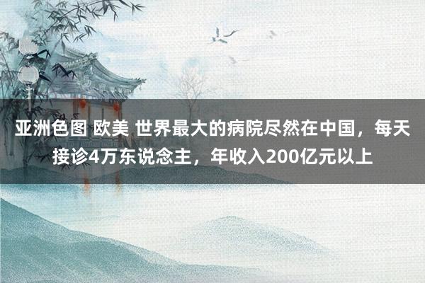 亚洲色图 欧美 世界最大的病院尽然在中国，每天接诊4万东说念主，年收入200亿元以上