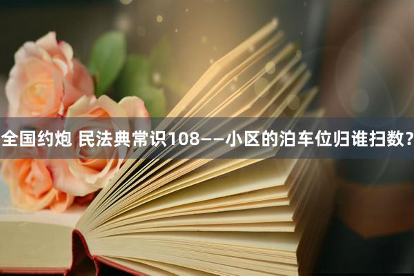 全国约炮 民法典常识108——小区的泊车位归谁扫数？