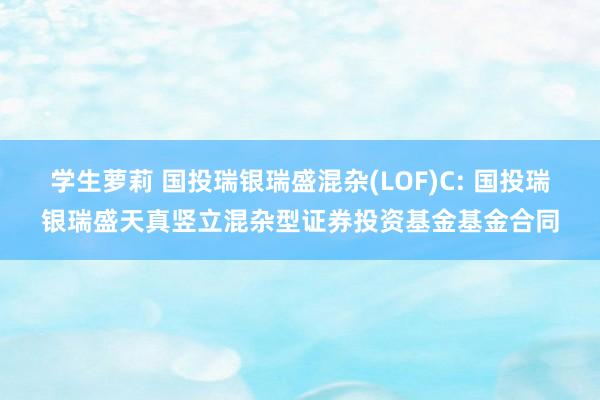 学生萝莉 国投瑞银瑞盛混杂(LOF)C: 国投瑞银瑞盛天真竖立混杂型证券投资基金基金合同