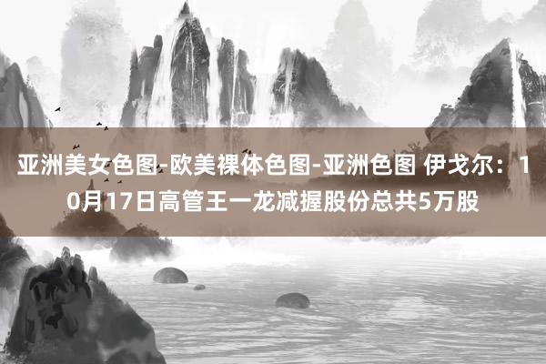 亚洲美女色图-欧美裸体色图-亚洲色图 伊戈尔：10月17日高管王一龙减握股份总共5万股