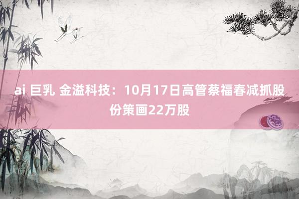 ai 巨乳 金溢科技：10月17日高管蔡福春减抓股份策画22万股