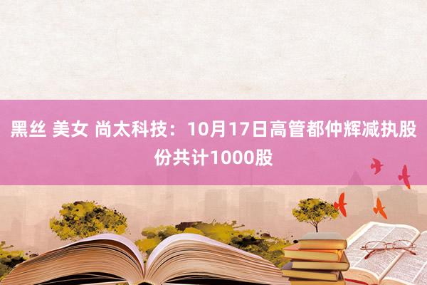 黑丝 美女 尚太科技：10月17日高管都仲辉减执股份共计1000股