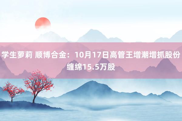 学生萝莉 顺博合金：10月17日高管王增潮增抓股份缠绵15.5万股