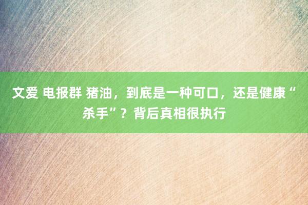 文爱 电报群 猪油，到底是一种可口，还是健康“杀手”？背后真相很执行