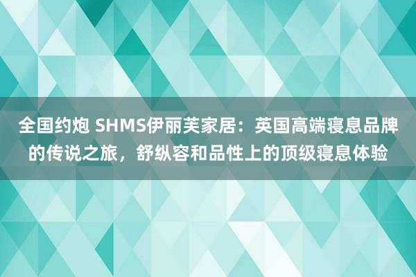 全国约炮 SHMS伊丽芙家居：英国高端寝息品牌的传说之旅，舒纵容和品性上的顶级寝息体验