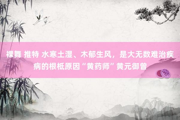 裸舞 推特 水寒土湿、木郁生风，是大无数难治疾病的根柢原因“黄药师”黄元御曾