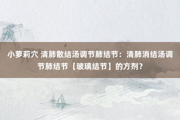 小萝莉穴 清肺散结汤调节肺结节：清肺消结汤调节肺结节【玻璃结节】的方剂？