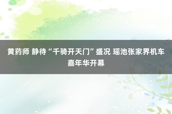 黄药师 静待“千骑开天门”盛况 瑶池张家界机车嘉年华开幕