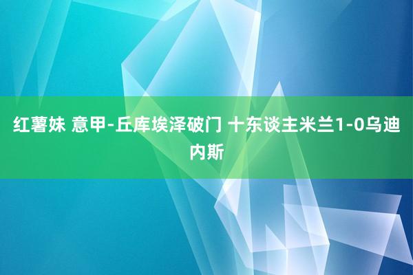 红薯妹 意甲-丘库埃泽破门 十东谈主米兰1-0乌迪内斯