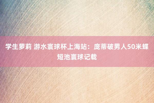 学生萝莉 游水寰球杯上海站：庞蒂破男人50米蝶短池寰球记载