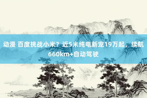 动漫 百度挑战小米？近5米纯电新宠19万起，续航660km+自动驾驶