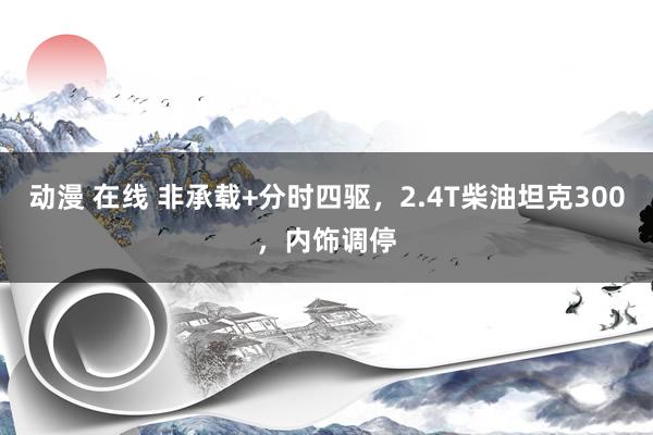 动漫 在线 非承载+分时四驱，2.4T柴油坦克300，内饰调停
