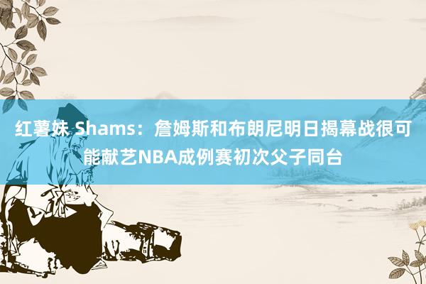 红薯妹 Shams：詹姆斯和布朗尼明日揭幕战很可能献艺NBA成例赛初次父子同台