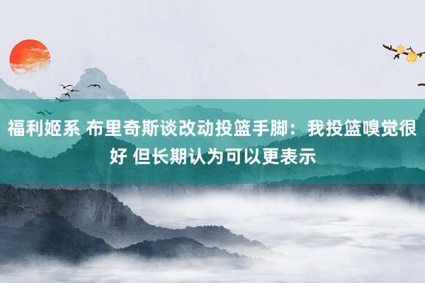 福利姬系 布里奇斯谈改动投篮手脚：我投篮嗅觉很好 但长期认为可以更表示