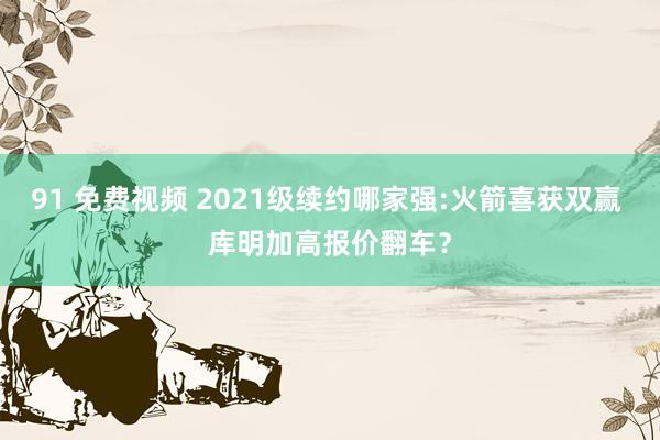 91 免费视频 2021级续约哪家强:火箭喜获双赢 库明加高报价翻车？