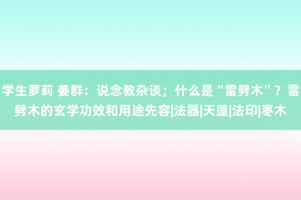 学生萝莉 姜群：说念教杂谈；什么是“雷劈木”？雷劈木的玄学功效和用途先容|法器|天蓬|法印|枣木