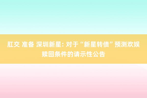 肛交 准备 深圳新星: 对于“新星转债”预测欢娱赎回条件的请示性公告