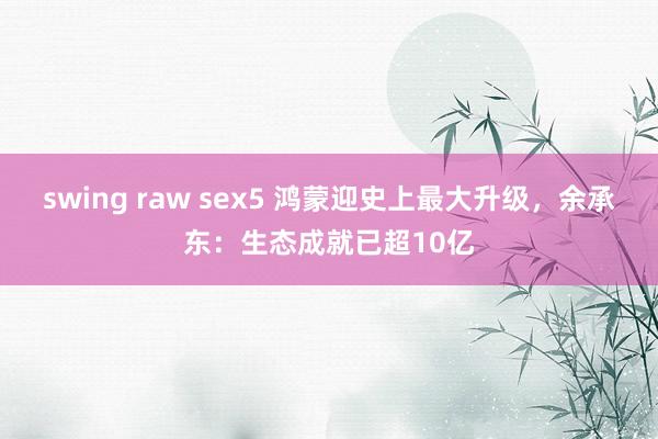 swing raw sex5 鸿蒙迎史上最大升级，余承东：生态成就已超10亿