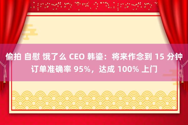 偷拍 自慰 饿了么 CEO 韩鎏：将来作念到 15 分钟订单准确率 95%，达成 100% 上门