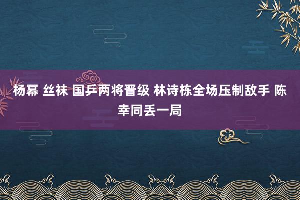 杨幂 丝袜 国乒两将晋级 林诗栋全场压制敌手 陈幸同丢一局