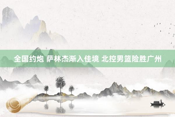 全国约炮 萨林杰渐入佳境 北控男篮险胜广州