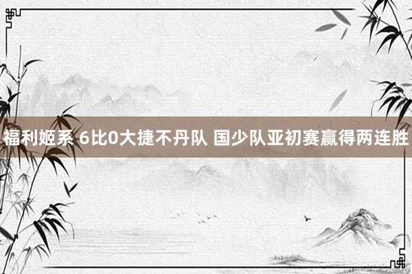 福利姬系 6比0大捷不丹队 国少队亚初赛赢得两连胜