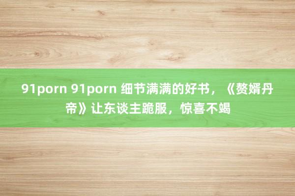 91porn 91porn 细节满满的好书，《赘婿丹帝》让东谈主跪服，惊喜不竭