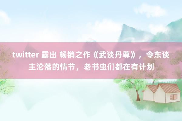 twitter 露出 畅销之作《武谈丹尊》，令东谈主沦落的情节，老书虫们都在有计划