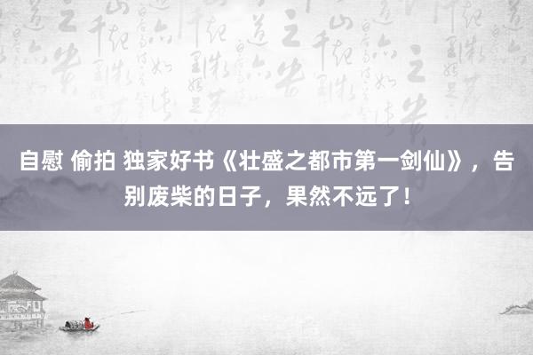 自慰 偷拍 独家好书《壮盛之都市第一剑仙》，告别废柴的日子，果然不远了！