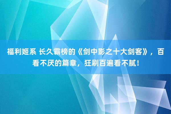 福利姬系 长久霸榜的《剑中影之十大剑客》，百看不厌的篇章，狂刷百遍看不腻！