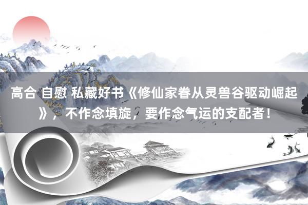 高合 自慰 私藏好书《修仙家眷从灵兽谷驱动崛起》，不作念填旋，要作念气运的支配者！