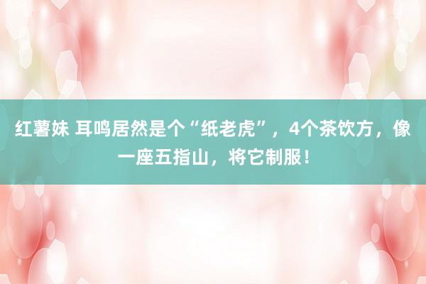 红薯妹 耳鸣居然是个“纸老虎”，4个茶饮方，像一座五指山，将它制服！