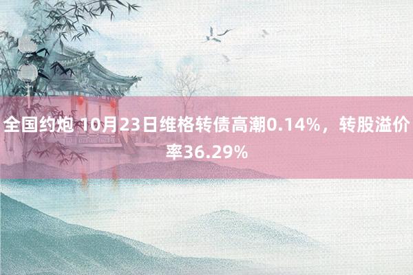 全国约炮 10月23日维格转债高潮0.14%，转股溢价率36.29%