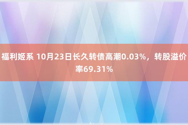 福利姬系 10月23日长久转债高潮0.03%，转股溢价率69.31%