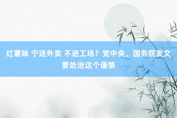 红薯妹 宁送外卖 不进工场？党中央、国务院发文要处治这个谨慎