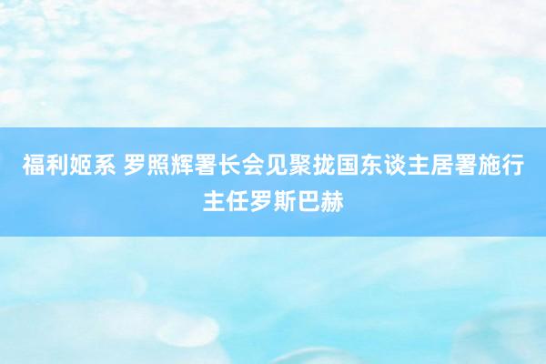 福利姬系 罗照辉署长会见聚拢国东谈主居署施行主任罗斯巴赫