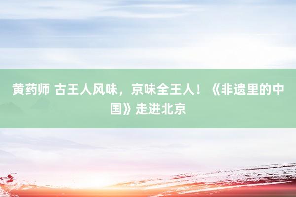 黄药师 古王人风味，京味全王人！《非遗里的中国》走进北京